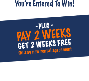 You're entered to win! Plus pay 2 weeks get 2 weeks free on any new rental agreement. Check your email for your coupon then come in store to redeem!