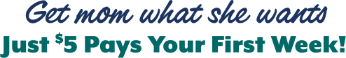 Get mom what she wants Just $5 Pays Your First Week!