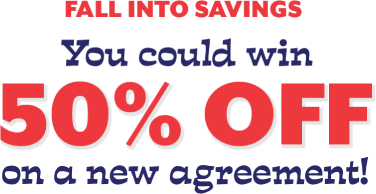all Into Savings You could win 50% off on a new agreement!