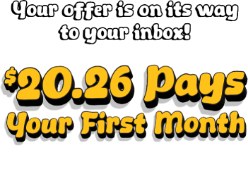 Your offer is on its way to your inbox! $20.26 pays your first month. Check your email for details.